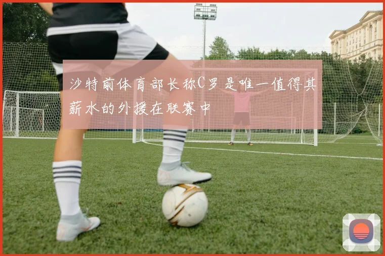 沙特前体育部长称C罗是唯一值得其薪水的外援在联赛中