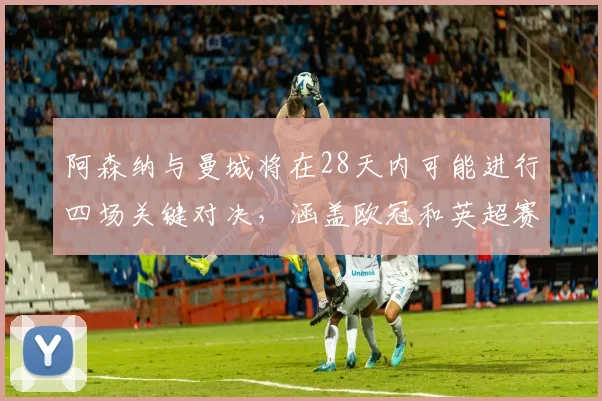阿森纳与曼城将在28天内可能进行四场关键对决，涵盖欧冠和英超赛事