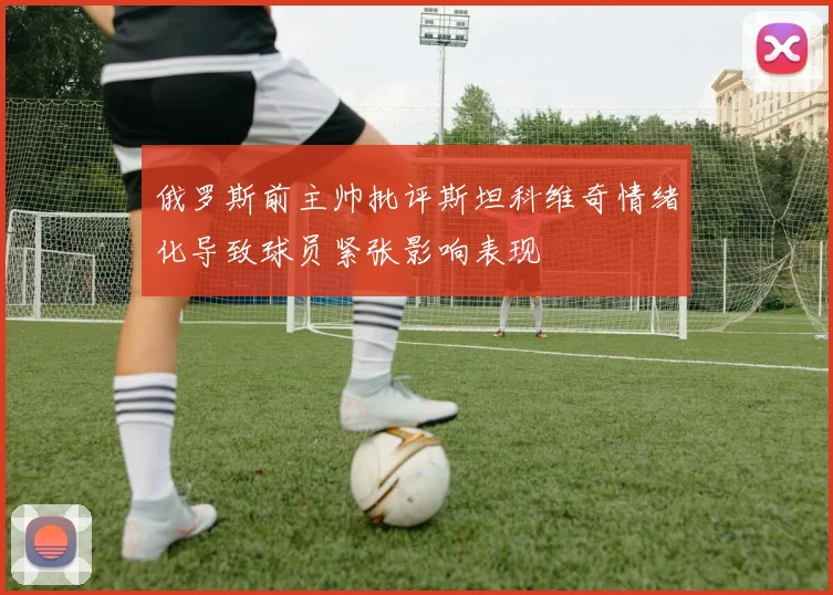 俄罗斯前主帅批评斯坦科维奇情绪化导致球员紧张影响表现