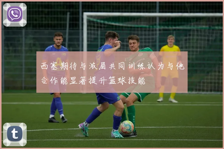 西塞期待与浓眉共同训练认为与他合作能显著提升篮球技能