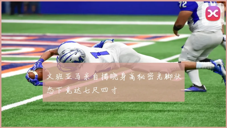 文班亚马亲自揭晓身高秘密光脚状态下竟达七尺四寸