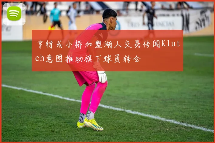 亨特或小桥加盟湖人交易传闻Klutch意图推动旗下球员转会