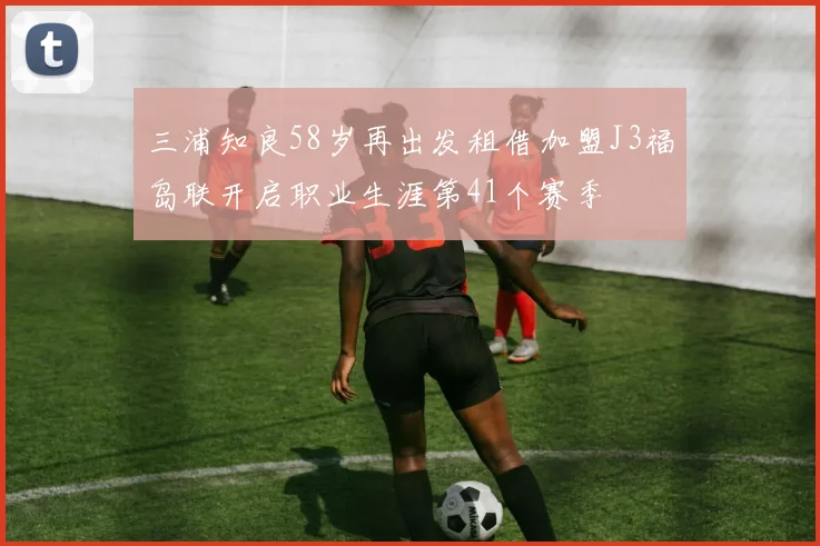 三浦知良58岁再出发租借加盟J3福岛联开启职业生涯第41个赛季