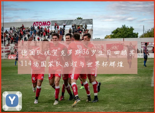 德国队祝贺克罗斯36岁生日回顾其114场国家队历程与世界杯辉煌