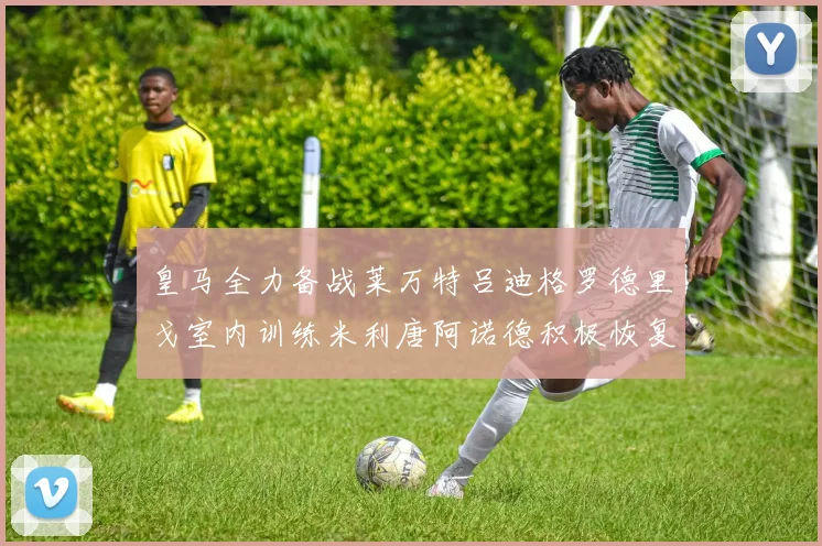 皇马全力备战莱万特吕迪格罗德里戈室内训练米利唐阿诺德积极恢复状态