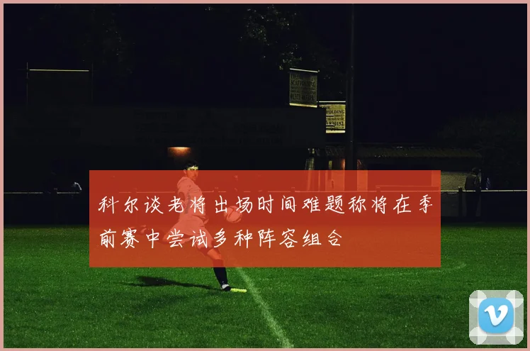 科尔谈老将出场时间难题称将在季前赛中尝试多种阵容组合