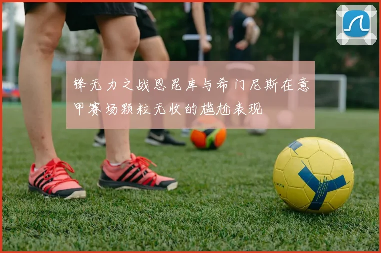 锋无力之战恩昆库与希门尼斯在意甲赛场颗粒无收的尴尬表现