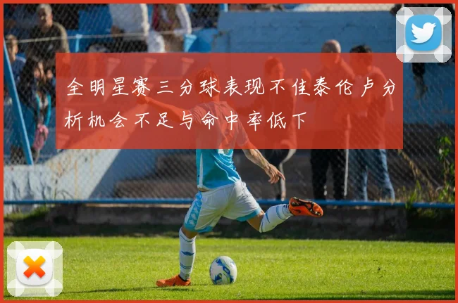 全明星赛三分球表现不佳泰伦卢分析机会不足与命中率低下
