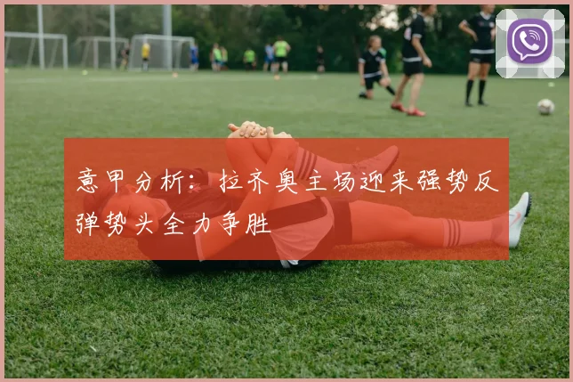 意甲分析：拉齐奥主场迎来强势反弹势头全力争胜