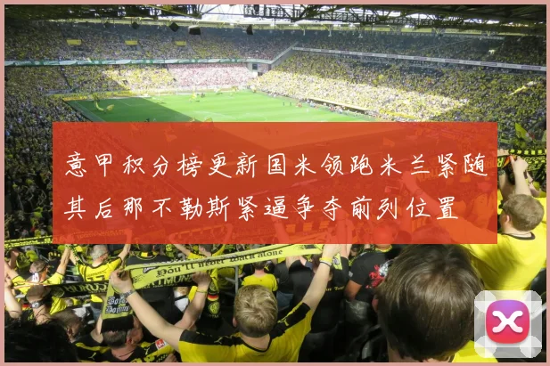 意甲积分榜更新国米领跑米兰紧随其后那不勒斯紧逼争夺前列位置