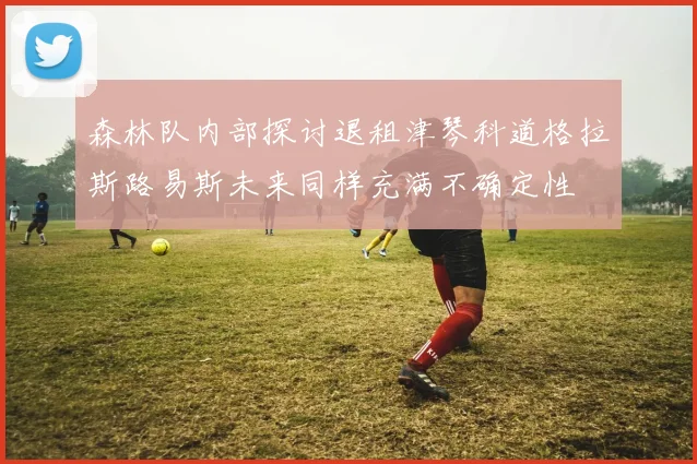 森林队内部探讨退租津琴科道格拉斯路易斯未来同样充满不确定性