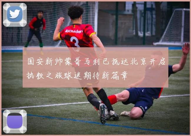 国安新帅蒙哥马利已抵达北京开启执教之旅球迷期待新篇章