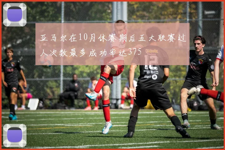 亚马尔在10月休赛期后五大联赛过人次数最多成功率达375