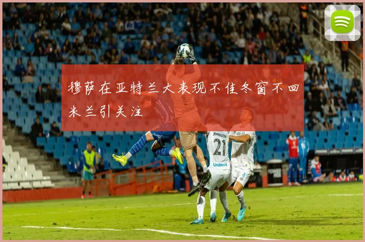穆萨在亚特兰大表现不佳冬窗不回米兰引关注
