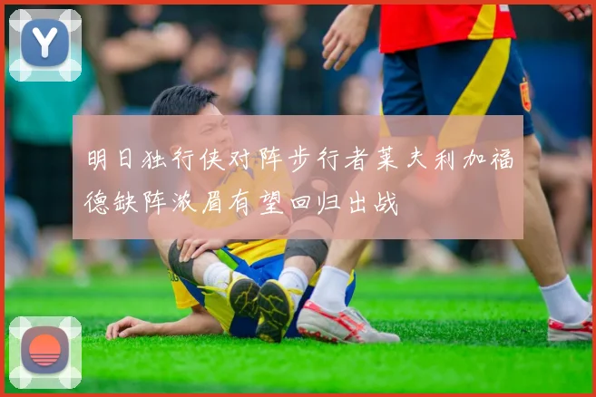 明日独行侠对阵步行者莱夫利加福德缺阵浓眉有望回归出战