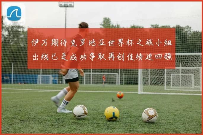 伊万期待克罗地亚世界杯之旅小组出线已是成功争取再创佳绩进四强