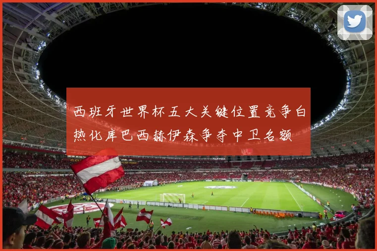 西班牙世界杯五大关键位置竞争白热化库巴西赫伊森争夺中卫名额