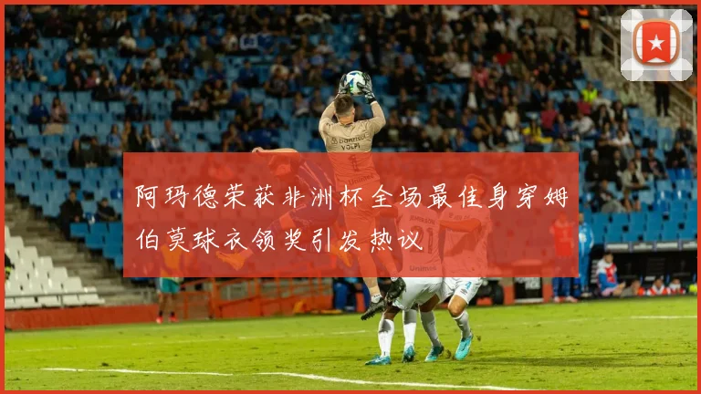 阿玛德荣获非洲杯全场最佳身穿姆伯莫球衣领奖引发热议