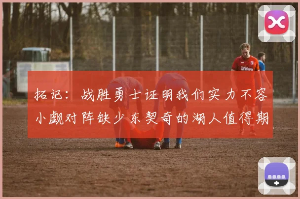 拓记：战胜勇士证明我们实力不容小觑对阵缺少东契奇的湖人值得期待