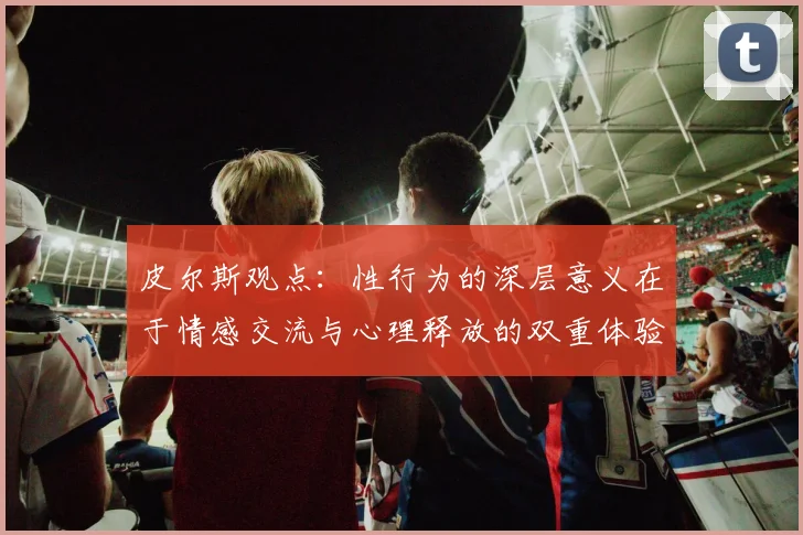 皮尔斯观点：性行为的深层意义在于情感交流与心理释放的双重体验