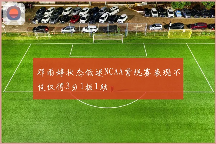 邓雨婷状态低迷NCAA常规赛表现不佳仅得3分1板1助