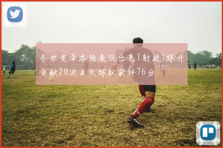 齐尔克泽本场表现出色1射进1球并贡献20次丢失球权获评76分