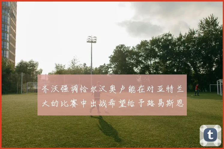齐沃强调恰尔汉奥卢能在对亚特兰大的比赛中出战希望给予路易斯恩里克更多时间和信任