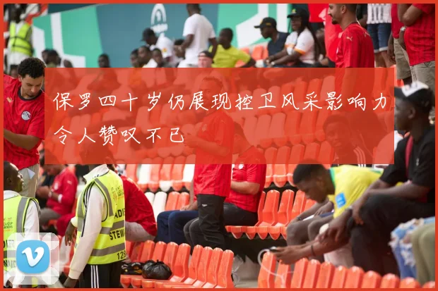 保罗四十岁仍展现控卫风采影响力令人赞叹不已