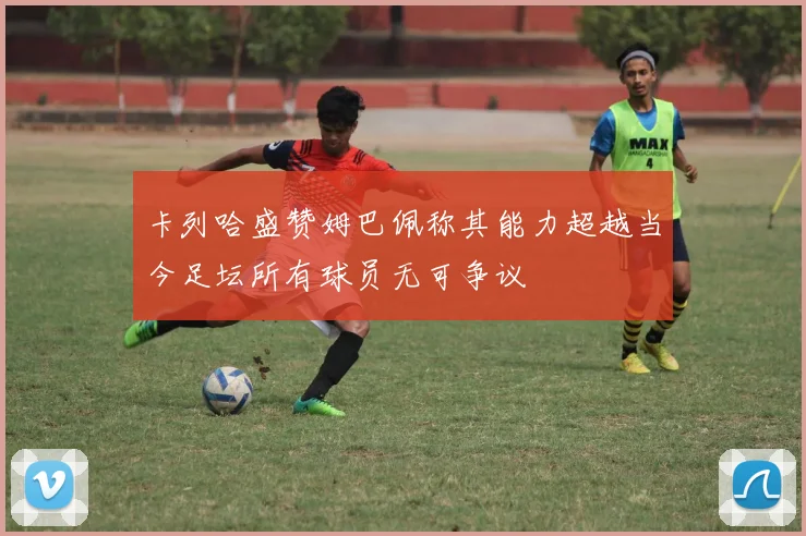 卡列哈盛赞姆巴佩称其能力超越当今足坛所有球员无可争议