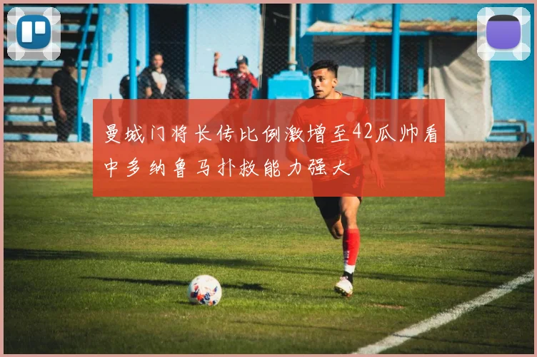 曼城门将长传比例激增至42瓜帅看中多纳鲁马扑救能力强大