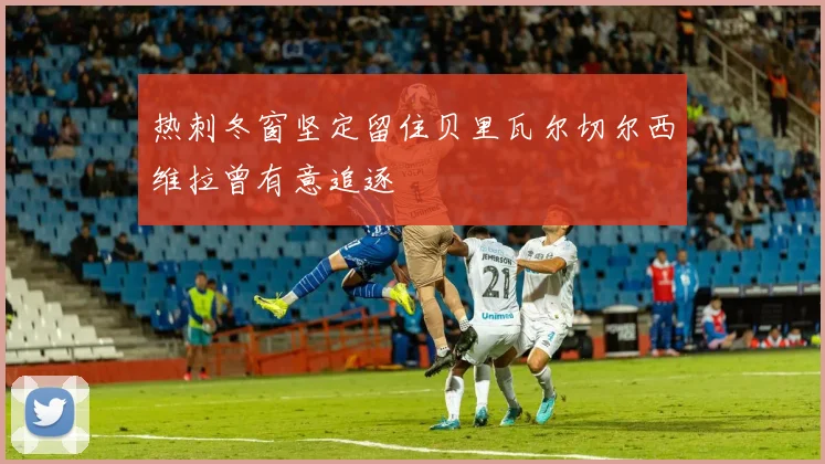 热刺冬窗坚定留住贝里瓦尔切尔西维拉曾有意追逐