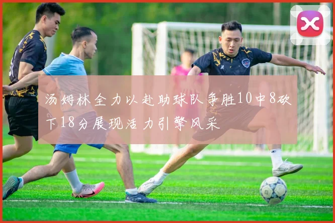 汤姆林全力以赴助球队争胜10中8砍下18分展现活力引擎风采
