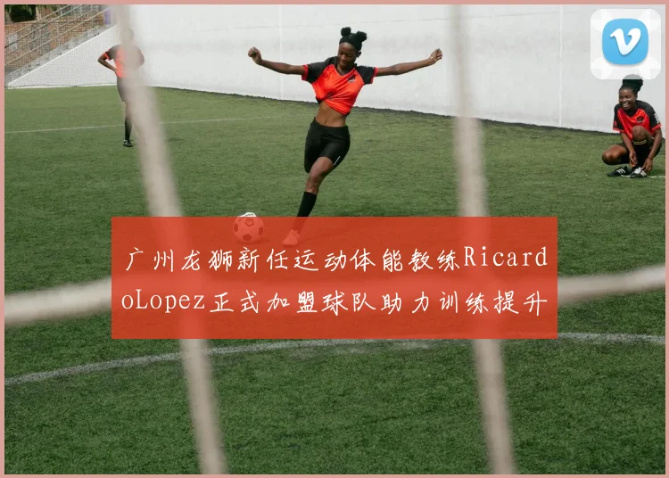 广州龙狮新任运动体能教练RicardoLopez正式加盟球队助力训练提升