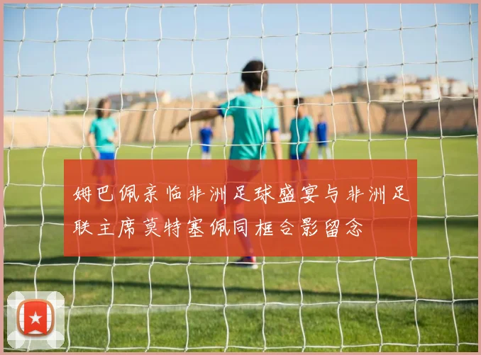 姆巴佩亲临非洲足球盛宴与非洲足联主席莫特塞佩同框合影留念