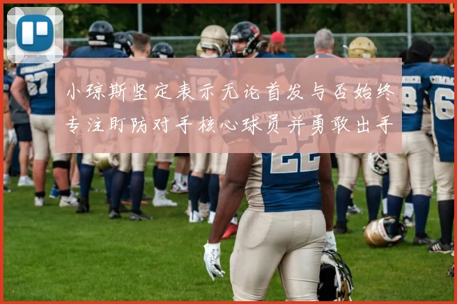 小琼斯坚定表示无论首发与否始终专注盯防对手核心球员并勇敢出手