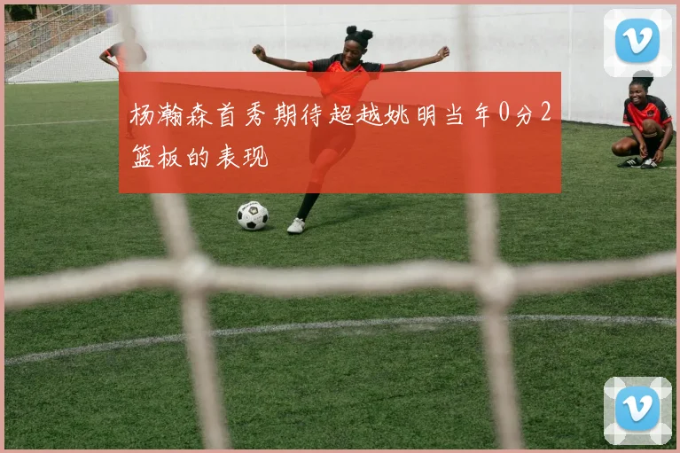 杨瀚森首秀期待超越姚明当年0分2篮板的表现