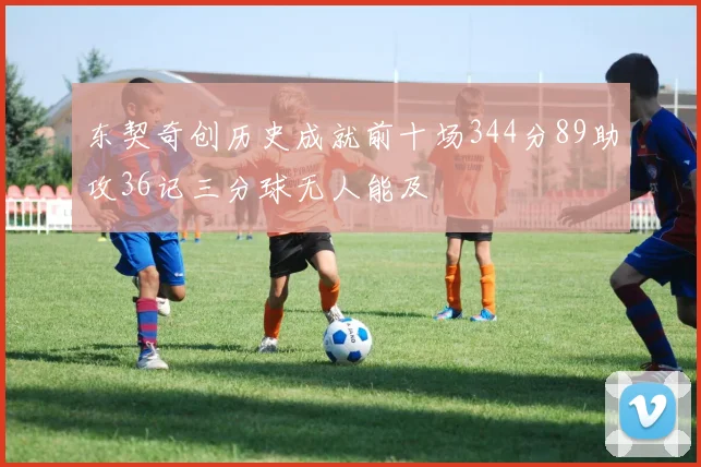 东契奇创历史成就前十场344分89助攻36记三分球无人能及