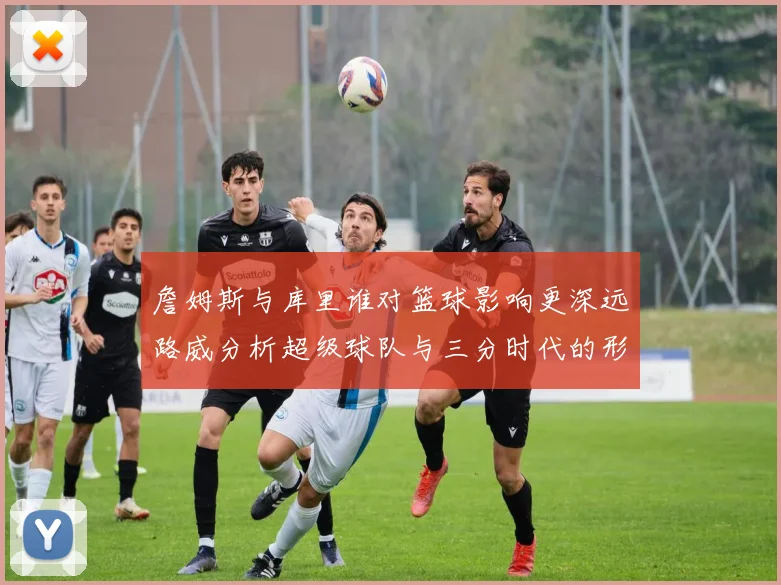 詹姆斯与库里谁对篮球影响更深远路威分析超级球队与三分时代的形成