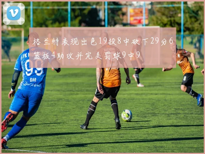 格兰特表现出色19投8中砍下29分6篮板4助攻并完美罚球9中9