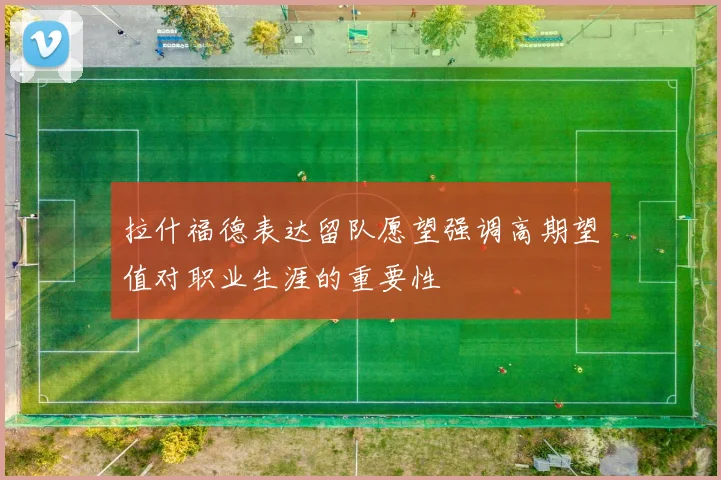 拉什福德表达留队愿望强调高期望值对职业生涯的重要性