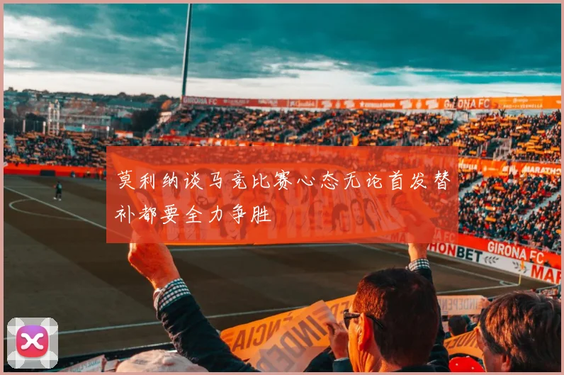 莫利纳谈马竞比赛心态无论首发替补都要全力争胜