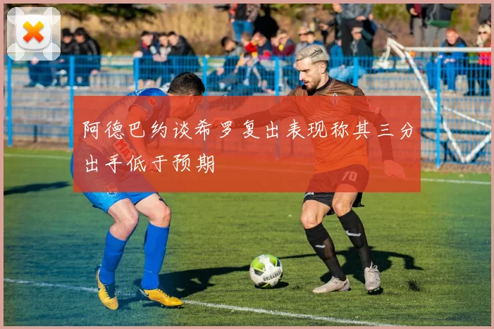 阿德巴约谈希罗复出表现称其三分出手低于预期